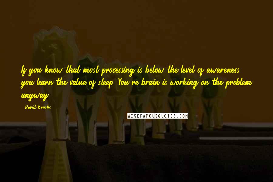 David Brooks Quotes: If you know that most processing is below the level of awareness, you learn the value of sleep. You're brain is working on the problem anyway.