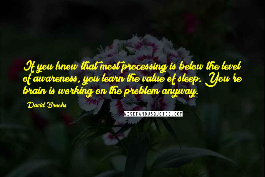 David Brooks Quotes: If you know that most processing is below the level of awareness, you learn the value of sleep. You're brain is working on the problem anyway.