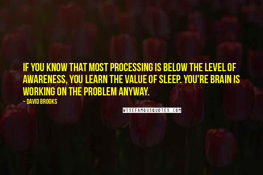 David Brooks Quotes: If you know that most processing is below the level of awareness, you learn the value of sleep. You're brain is working on the problem anyway.