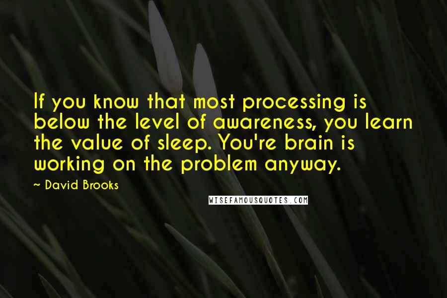 David Brooks Quotes: If you know that most processing is below the level of awareness, you learn the value of sleep. You're brain is working on the problem anyway.