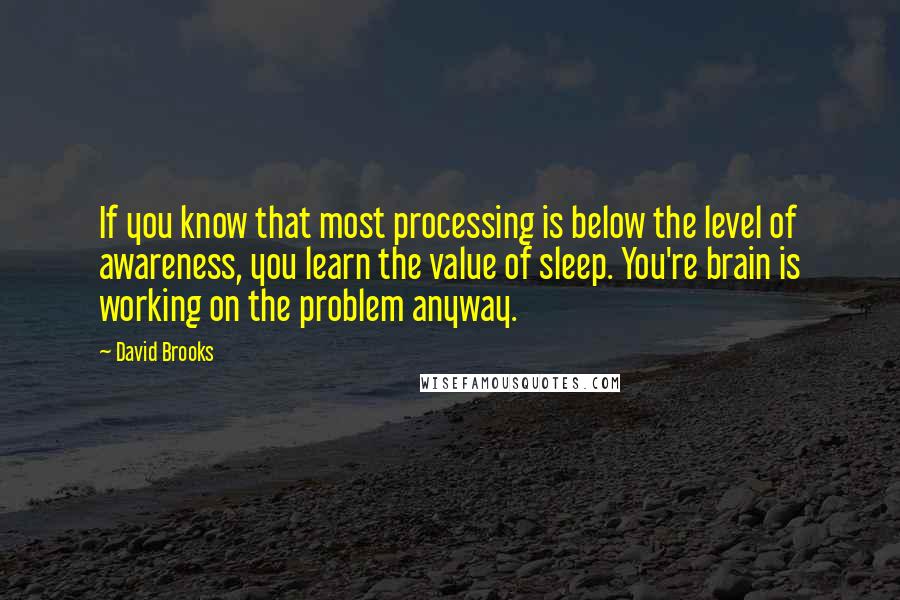 David Brooks Quotes: If you know that most processing is below the level of awareness, you learn the value of sleep. You're brain is working on the problem anyway.