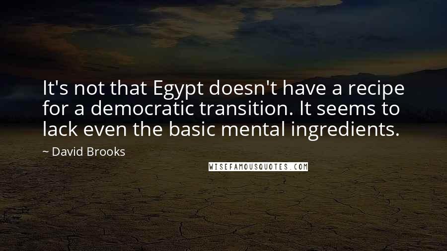 David Brooks Quotes: It's not that Egypt doesn't have a recipe for a democratic transition. It seems to lack even the basic mental ingredients.