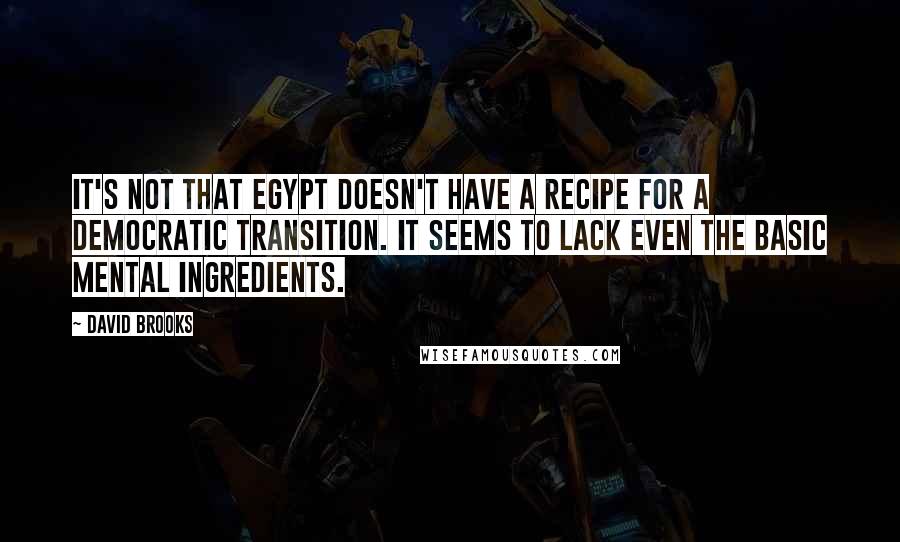 David Brooks Quotes: It's not that Egypt doesn't have a recipe for a democratic transition. It seems to lack even the basic mental ingredients.