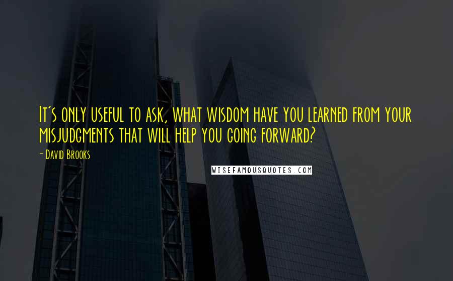 David Brooks Quotes: It's only useful to ask, what wisdom have you learned from your misjudgments that will help you going forward?