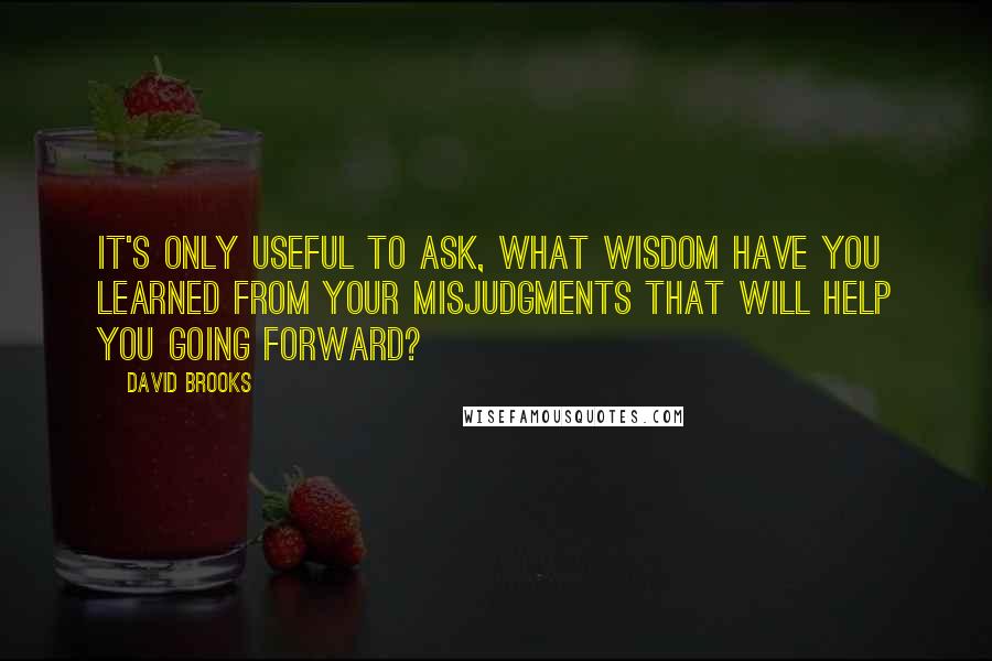 David Brooks Quotes: It's only useful to ask, what wisdom have you learned from your misjudgments that will help you going forward?