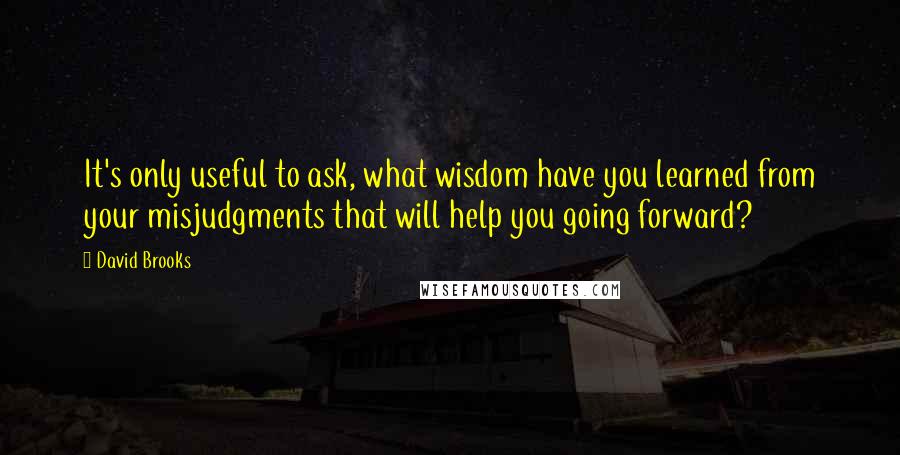 David Brooks Quotes: It's only useful to ask, what wisdom have you learned from your misjudgments that will help you going forward?