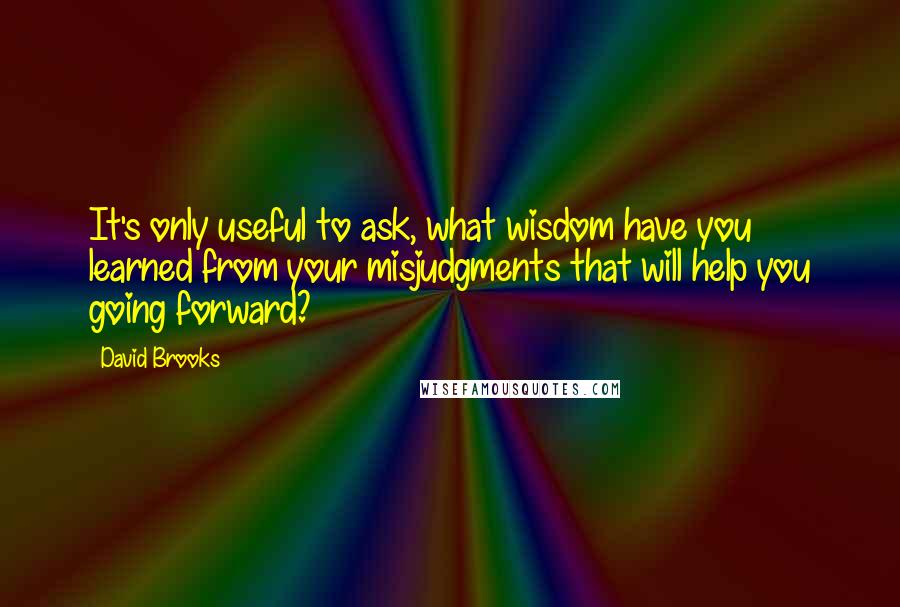 David Brooks Quotes: It's only useful to ask, what wisdom have you learned from your misjudgments that will help you going forward?