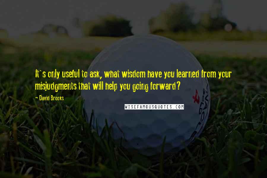 David Brooks Quotes: It's only useful to ask, what wisdom have you learned from your misjudgments that will help you going forward?