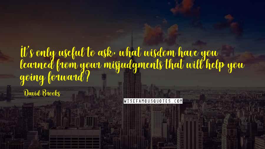 David Brooks Quotes: It's only useful to ask, what wisdom have you learned from your misjudgments that will help you going forward?