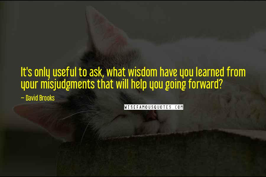 David Brooks Quotes: It's only useful to ask, what wisdom have you learned from your misjudgments that will help you going forward?