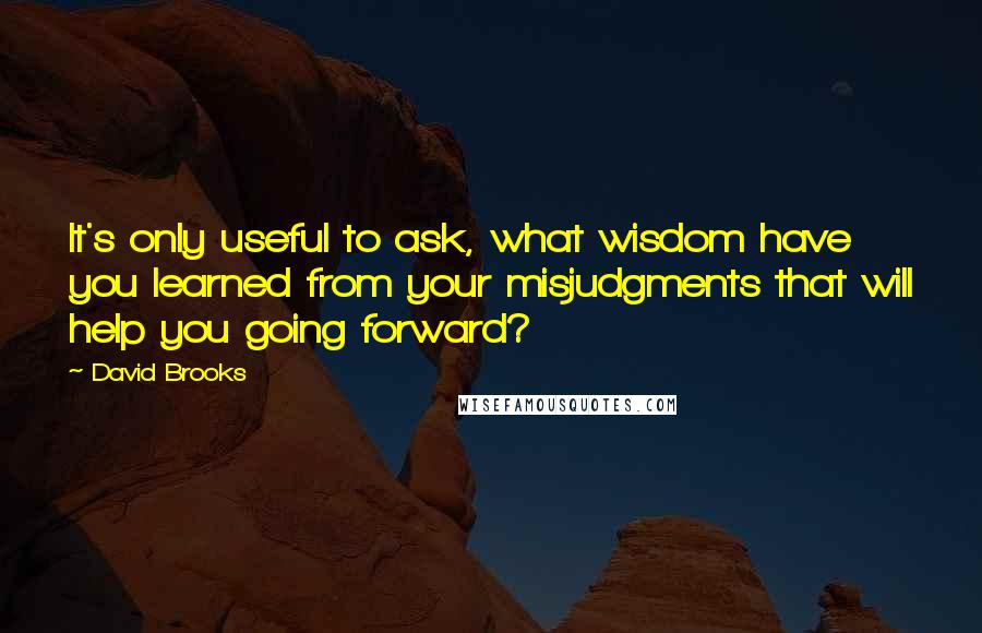 David Brooks Quotes: It's only useful to ask, what wisdom have you learned from your misjudgments that will help you going forward?