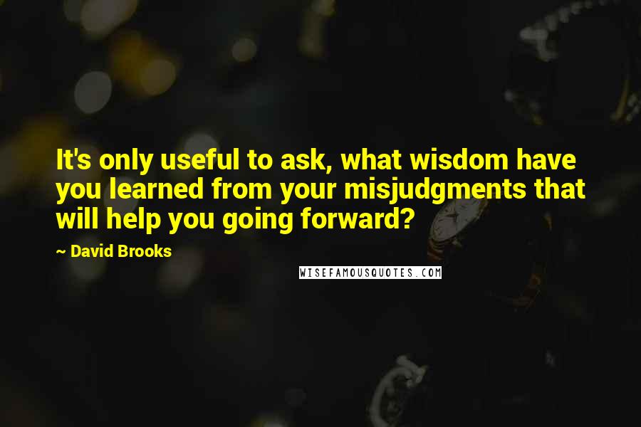 David Brooks Quotes: It's only useful to ask, what wisdom have you learned from your misjudgments that will help you going forward?