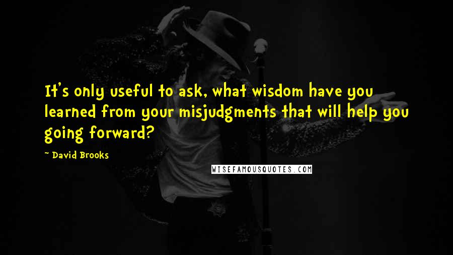 David Brooks Quotes: It's only useful to ask, what wisdom have you learned from your misjudgments that will help you going forward?