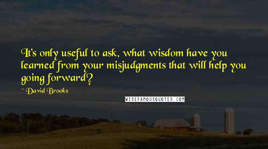 David Brooks Quotes: It's only useful to ask, what wisdom have you learned from your misjudgments that will help you going forward?