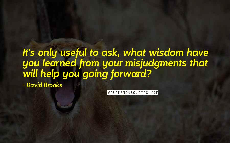 David Brooks Quotes: It's only useful to ask, what wisdom have you learned from your misjudgments that will help you going forward?