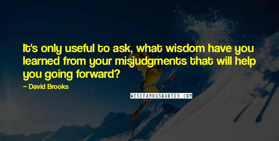 David Brooks Quotes: It's only useful to ask, what wisdom have you learned from your misjudgments that will help you going forward?