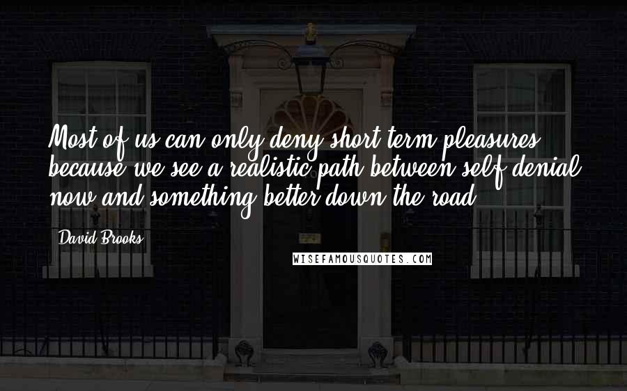 David Brooks Quotes: Most of us can only deny short-term pleasures because we see a realistic path between self-denial now and something better down the road.