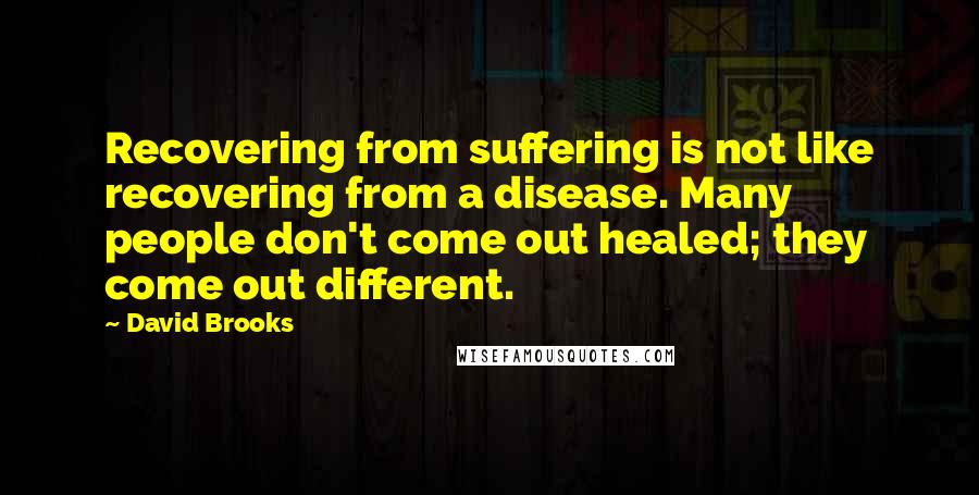 David Brooks Quotes: Recovering from suffering is not like recovering from a disease. Many people don't come out healed; they come out different.