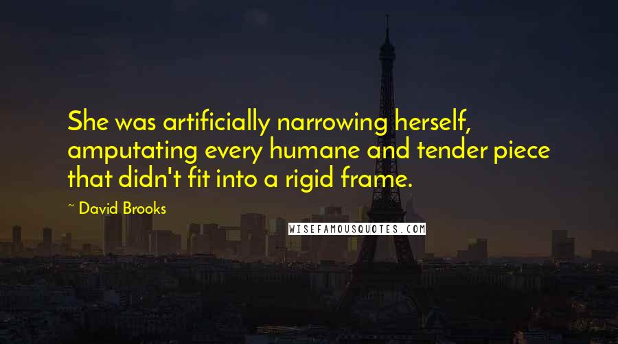 David Brooks Quotes: She was artificially narrowing herself, amputating every humane and tender piece that didn't fit into a rigid frame.