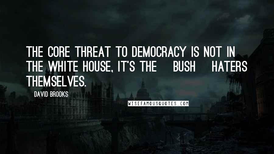 David Brooks Quotes: The core threat to democracy is not in the White House, it's the [Bush] haters themselves.