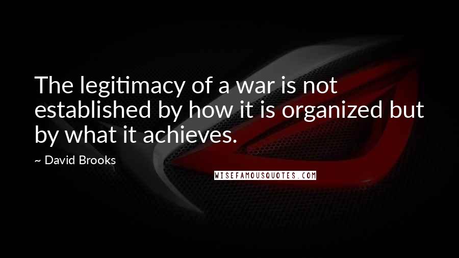 David Brooks Quotes: The legitimacy of a war is not established by how it is organized but by what it achieves.