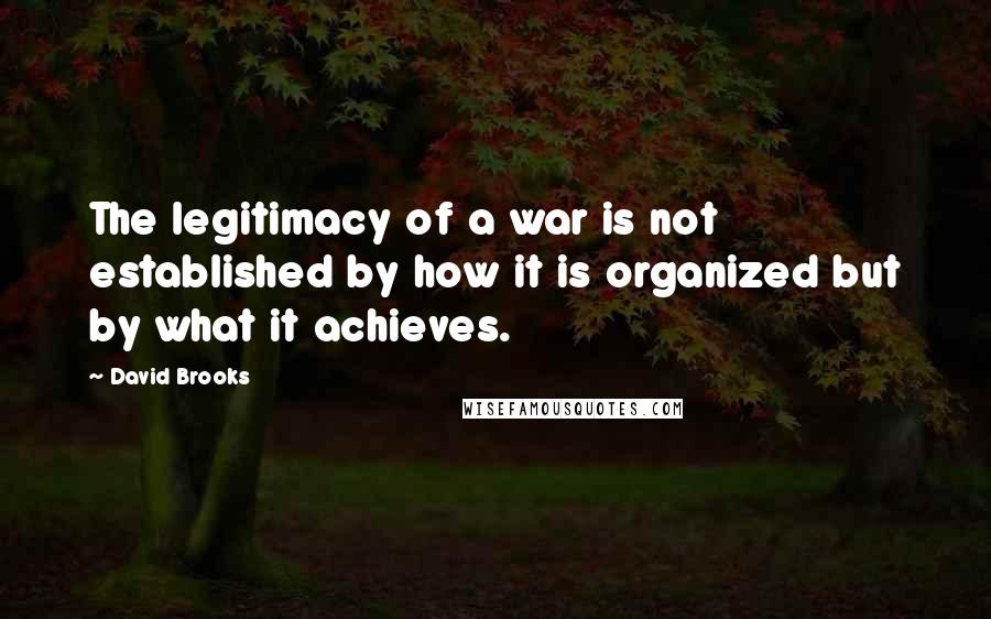David Brooks Quotes: The legitimacy of a war is not established by how it is organized but by what it achieves.