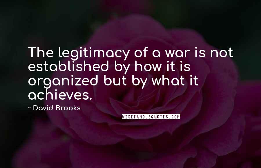 David Brooks Quotes: The legitimacy of a war is not established by how it is organized but by what it achieves.