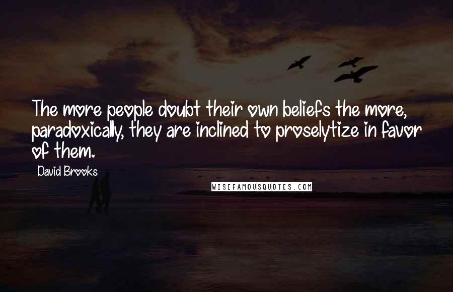 David Brooks Quotes: The more people doubt their own beliefs the more, paradoxically, they are inclined to proselytize in favor of them.
