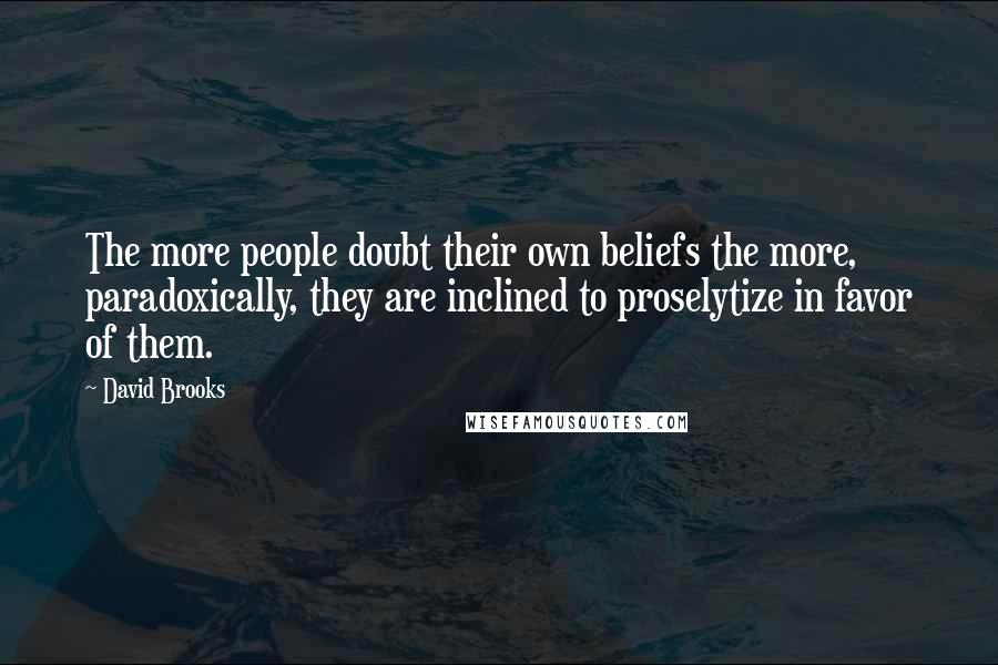 David Brooks Quotes: The more people doubt their own beliefs the more, paradoxically, they are inclined to proselytize in favor of them.