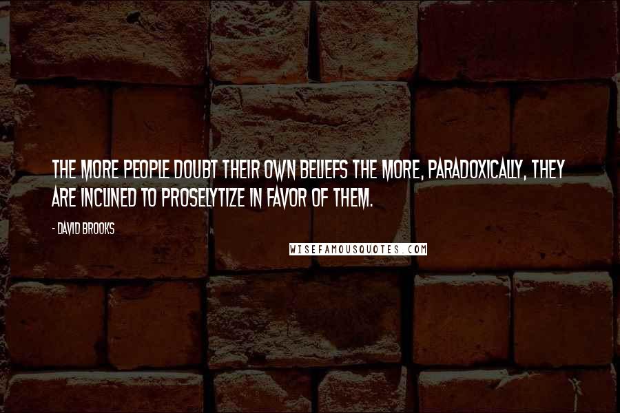 David Brooks Quotes: The more people doubt their own beliefs the more, paradoxically, they are inclined to proselytize in favor of them.