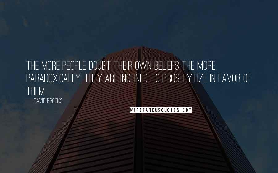 David Brooks Quotes: The more people doubt their own beliefs the more, paradoxically, they are inclined to proselytize in favor of them.