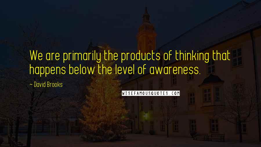 David Brooks Quotes: We are primarily the products of thinking that happens below the level of awareness.