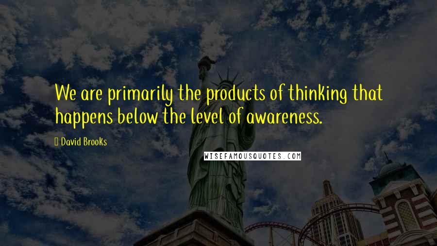 David Brooks Quotes: We are primarily the products of thinking that happens below the level of awareness.