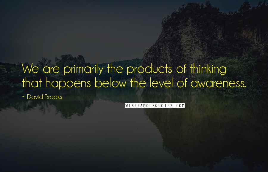 David Brooks Quotes: We are primarily the products of thinking that happens below the level of awareness.