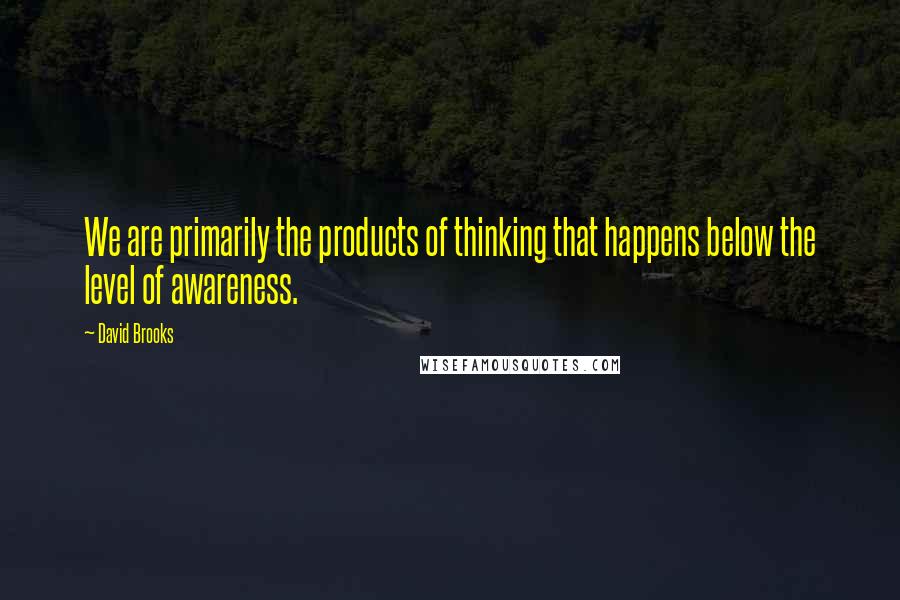 David Brooks Quotes: We are primarily the products of thinking that happens below the level of awareness.