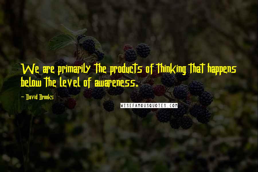 David Brooks Quotes: We are primarily the products of thinking that happens below the level of awareness.