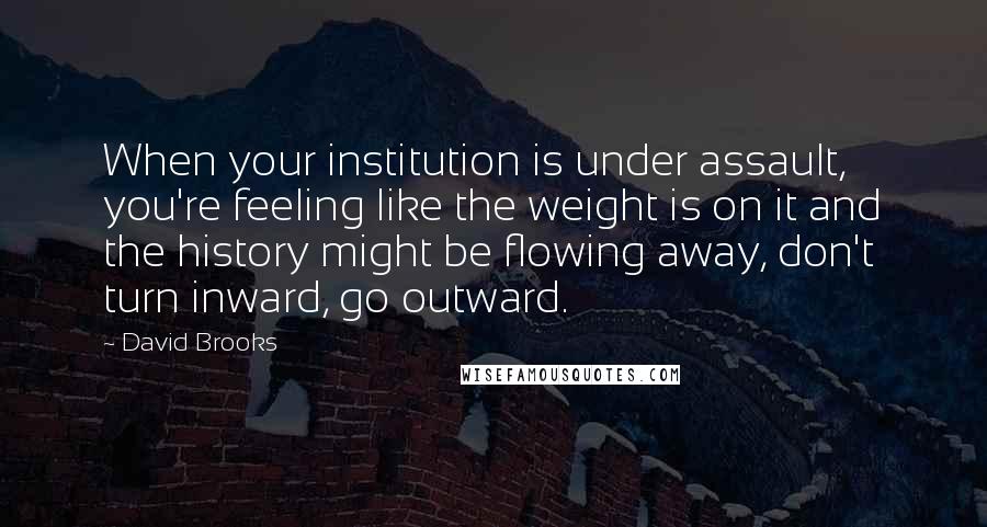 David Brooks Quotes: When your institution is under assault, you're feeling like the weight is on it and the history might be flowing away, don't turn inward, go outward.