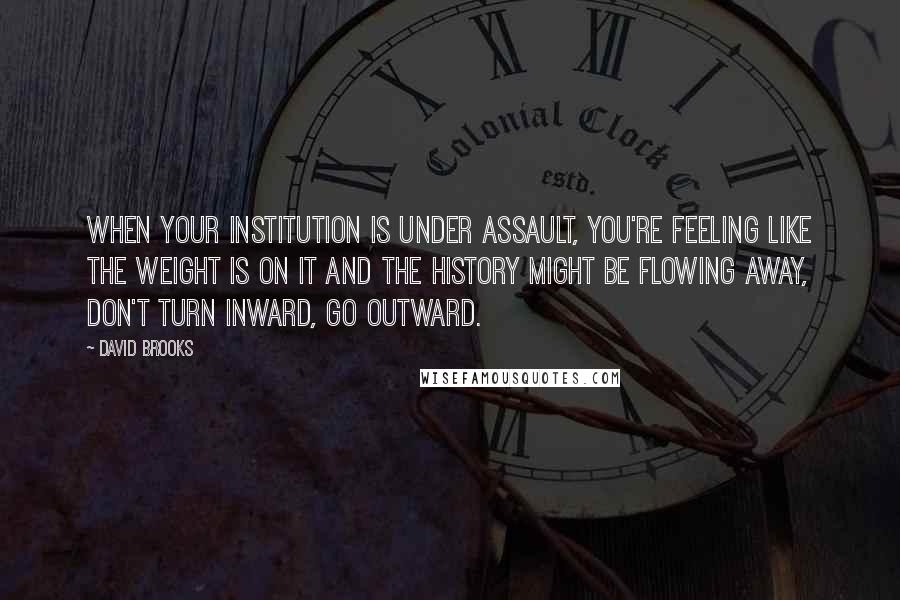 David Brooks Quotes: When your institution is under assault, you're feeling like the weight is on it and the history might be flowing away, don't turn inward, go outward.