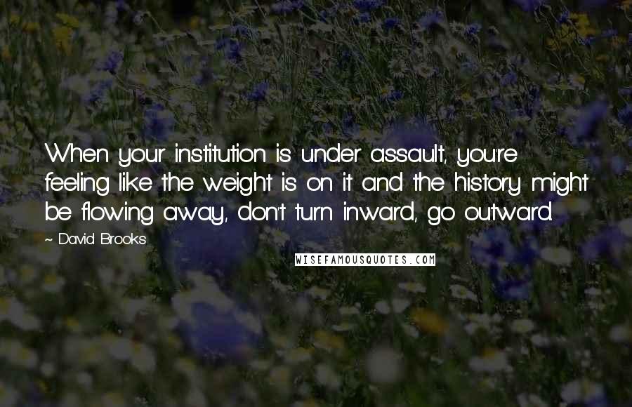 David Brooks Quotes: When your institution is under assault, you're feeling like the weight is on it and the history might be flowing away, don't turn inward, go outward.