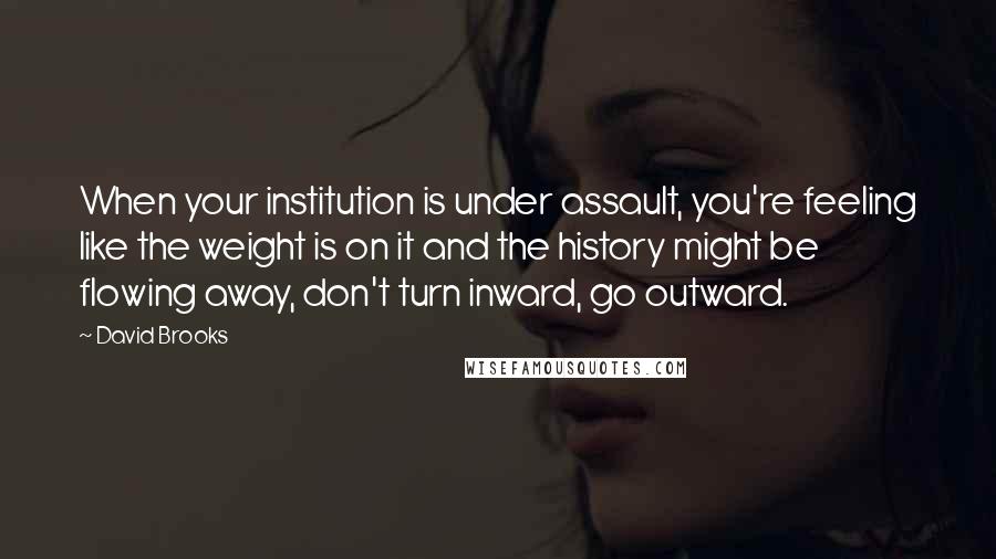 David Brooks Quotes: When your institution is under assault, you're feeling like the weight is on it and the history might be flowing away, don't turn inward, go outward.