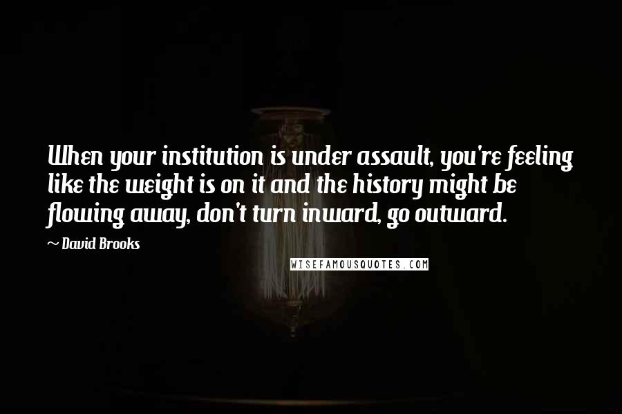 David Brooks Quotes: When your institution is under assault, you're feeling like the weight is on it and the history might be flowing away, don't turn inward, go outward.