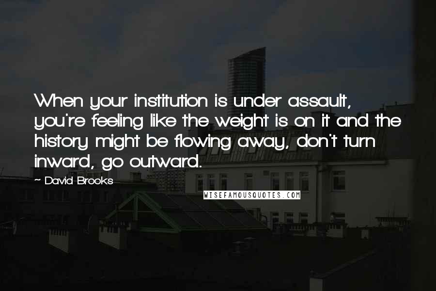 David Brooks Quotes: When your institution is under assault, you're feeling like the weight is on it and the history might be flowing away, don't turn inward, go outward.