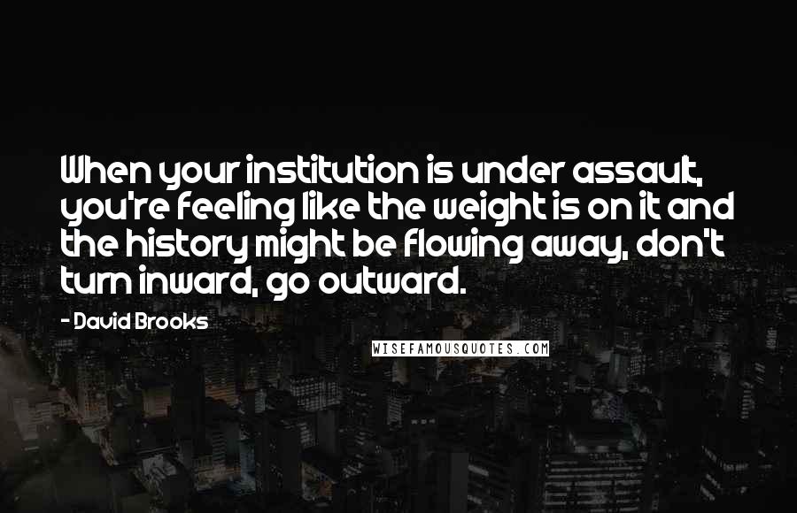 David Brooks Quotes: When your institution is under assault, you're feeling like the weight is on it and the history might be flowing away, don't turn inward, go outward.