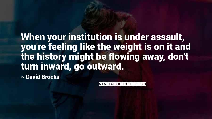David Brooks Quotes: When your institution is under assault, you're feeling like the weight is on it and the history might be flowing away, don't turn inward, go outward.