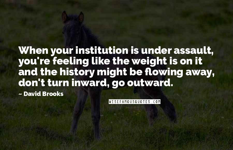 David Brooks Quotes: When your institution is under assault, you're feeling like the weight is on it and the history might be flowing away, don't turn inward, go outward.