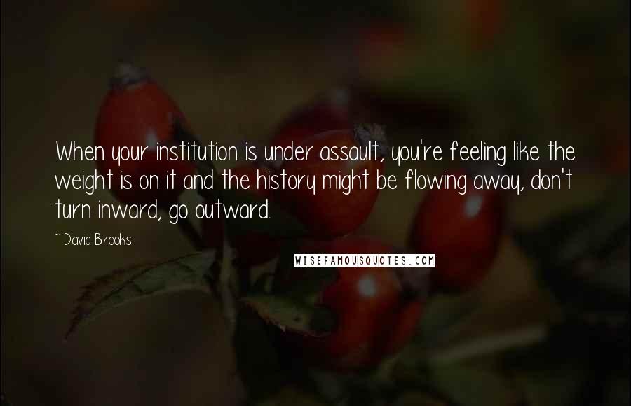 David Brooks Quotes: When your institution is under assault, you're feeling like the weight is on it and the history might be flowing away, don't turn inward, go outward.