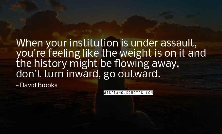 David Brooks Quotes: When your institution is under assault, you're feeling like the weight is on it and the history might be flowing away, don't turn inward, go outward.