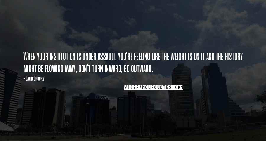 David Brooks Quotes: When your institution is under assault, you're feeling like the weight is on it and the history might be flowing away, don't turn inward, go outward.