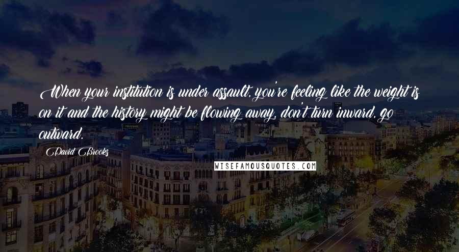 David Brooks Quotes: When your institution is under assault, you're feeling like the weight is on it and the history might be flowing away, don't turn inward, go outward.