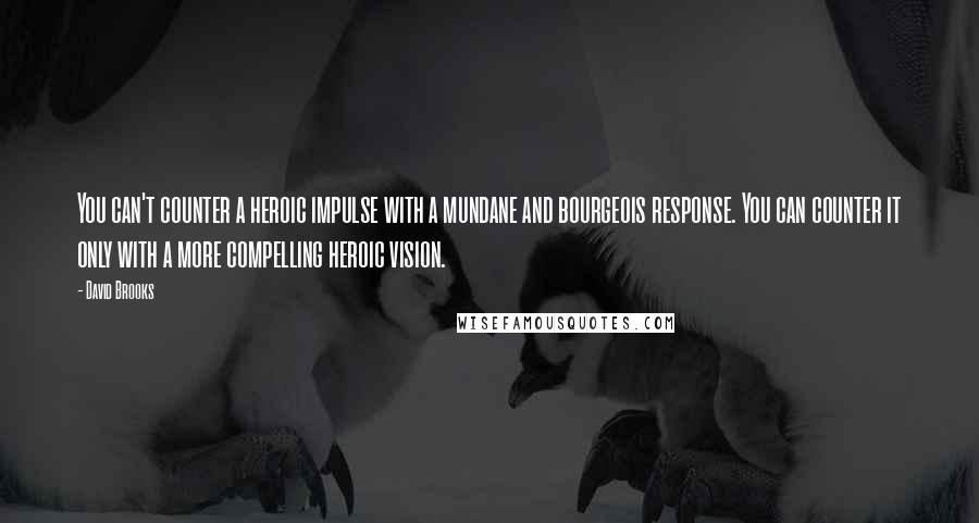 David Brooks Quotes: You can't counter a heroic impulse with a mundane and bourgeois response. You can counter it only with a more compelling heroic vision.